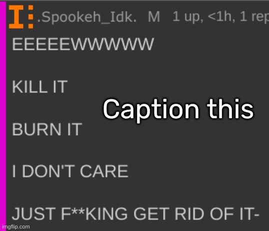 https://imgflip.com/memetemplate/421467991/EEEEEWWWWW-KILL-IT-BURN-IT-I-DONT-CARE-JUST-GET-RID-OF-IT- | Caption this | image tagged in eeeeewwwww kill it burn it i don't care just get rid of it-,idk,stuff,s o u p,carck | made w/ Imgflip meme maker