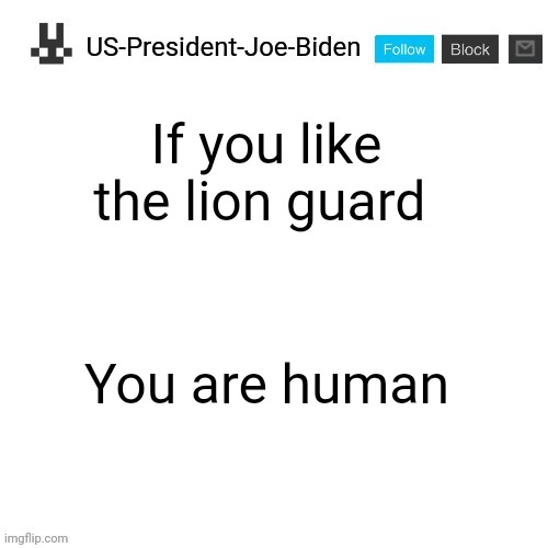 US-President-Joe-Biden announcement template | If you like the lion guard; You are human | image tagged in us-president-joe-biden announcement template,memes,the lion guard | made w/ Imgflip meme maker