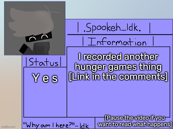 Newer Announcement Template [Original: spookeh_Yoine] | I recorded another hunger games thing [Link in the comments]; Y e s; [Pause the video if you want to read what happens] | image tagged in newer announcement template original spookeh_yoine,idk,stuff,s o u p,carck | made w/ Imgflip meme maker