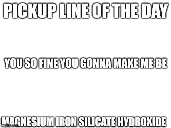 Pickup line of the day | PICKUP LINE OF THE DAY; YOU SO FINE YOU GONNA MAKE ME BE; MAGNESIUM IRON SILICATE HYDROXIDE | image tagged in blank white template | made w/ Imgflip meme maker