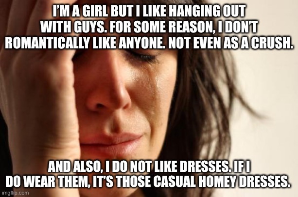 My confusion is legendary | I’M A GIRL BUT I LIKE HANGING OUT WITH GUYS. FOR SOME REASON, I DON’T ROMANTICALLY LIKE ANYONE. NOT EVEN AS A CRUSH. AND ALSO, I DO NOT LIKE DRESSES. IF I DO WEAR THEM, IT’S THOSE CASUAL HOMEY DRESSES. | image tagged in memes,first world problems,confused confusing confusion | made w/ Imgflip meme maker