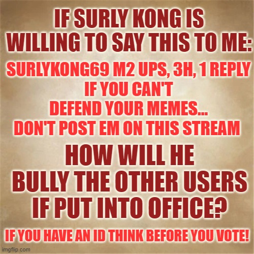 Think Before You Vote | IF SURLY KONG IS WILLING TO SAY THIS TO ME:; SURLYKONG69 M2 UPS, 3H, 1 REPLY
IF YOU CAN'T DEFEND YOUR MEMES...
DON'T POST EM ON THIS STREAM; HOW WILL HE BULLY THE OTHER USERS IF PUT INTO OFFICE? IF YOU HAVE AN ID THINK BEFORE YOU VOTE! | image tagged in memes,politics,imgflip community,elections,imgflip id card,vote | made w/ Imgflip meme maker