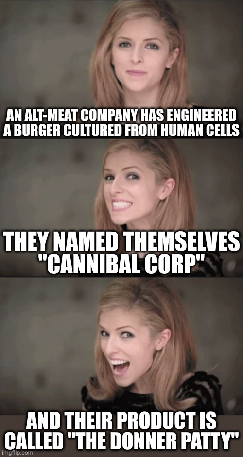 Bad taste has never been more delicious | AN ALT-MEAT COMPANY HAS ENGINEERED A BURGER CULTURED FROM HUMAN CELLS; THEY NAMED THEMSELVES
"CANNIBAL CORP"; AND THEIR PRODUCT IS CALLED "THE DONNER PATTY" | image tagged in memes,bad pun anna kendrick | made w/ Imgflip meme maker