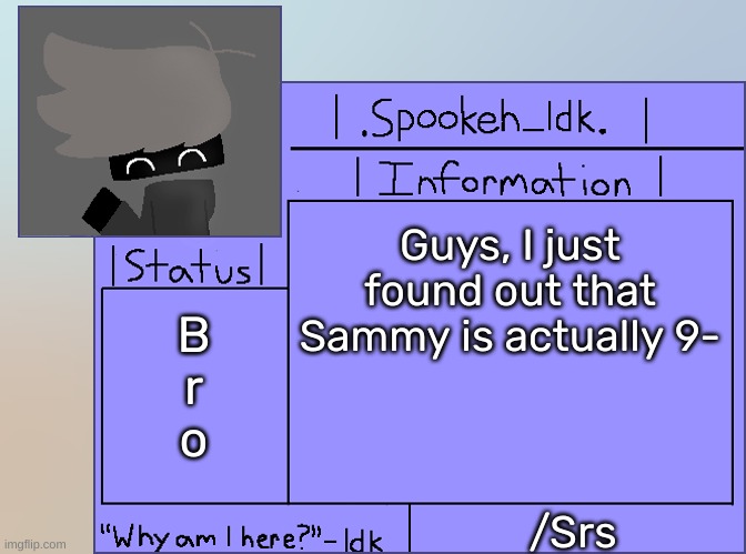 [Look at the comment I made for proof] | Guys, I just found out that Sammy is actually 9-; B
r
o; /Srs | image tagged in newer announcement template original spookeh_yoine,idk,stuff,s o u p,carck | made w/ Imgflip meme maker