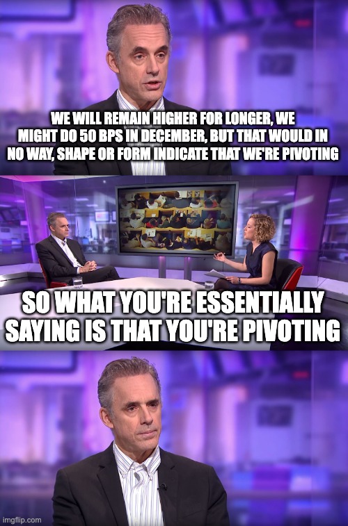 Pivot | WE WILL REMAIN HIGHER FOR LONGER, WE MIGHT DO 50 BPS IN DECEMBER, BUT THAT WOULD IN NO WAY, SHAPE OR FORM INDICATE THAT WE'RE PIVOTING; SO WHAT YOU'RE ESSENTIALLY SAYING IS THAT YOU'RE PIVOTING | image tagged in jordan peterson vs feminist interviewer | made w/ Imgflip meme maker