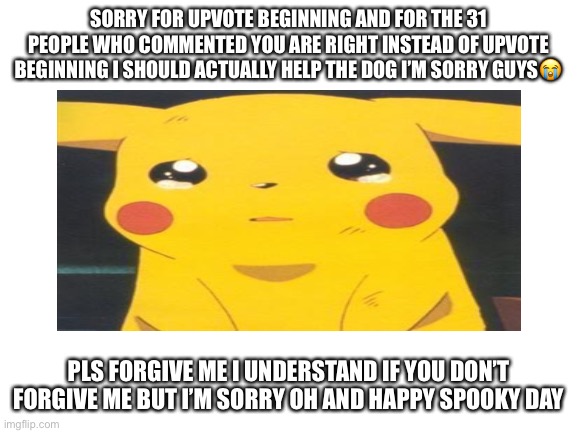 I’m so sorry guys | SORRY FOR UPVOTE BEGINNING AND FOR THE 31 PEOPLE WHO COMMENTED YOU ARE RIGHT INSTEAD OF UPVOTE BEGINNING I SHOULD ACTUALLY HELP THE DOG I’M SORRY GUYS😭; PLS FORGIVE ME I UNDERSTAND IF YOU DON’T FORGIVE ME BUT I’M SORRY OH AND HAPPY SPOOKY DAY | image tagged in sorry i begged | made w/ Imgflip meme maker