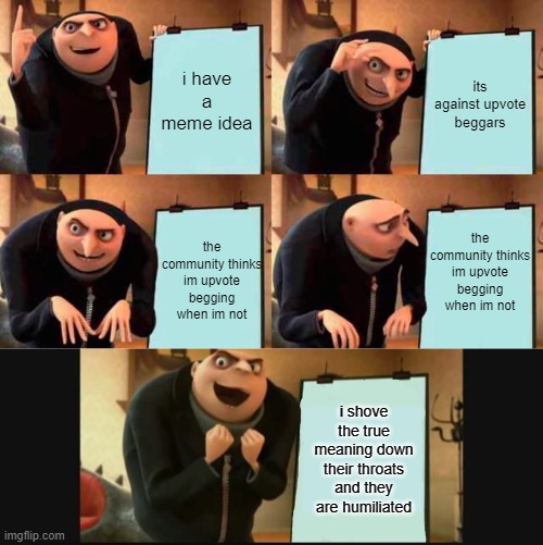 What is with you people??? | i have a meme idea; its against upvote beggars; the community thinks im upvote begging when im not; the community thinks im upvote begging when im not; i shove the true meaning down their throats and they are humiliated | image tagged in memes,gru's plan,5 panel gru meme | made w/ Imgflip meme maker