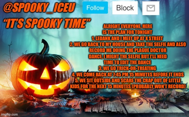 Iceu Spooky Template #1 | ALRIGHT EVERYONE, HERE IS THE PLAN FOR TONIGHT 
1. LEDANK AND I MEET UP AT X STREET 
2. WE GO BACK TO MY HOUSE AND TAKE THE SELFIE AND ALSO RECORD ME DOING THE PLAGUE DOCTOR DANCE, I MIGHT THE SELFIE BUT I’LL NEED TIME TO EDIT THE DANCE 
3. WE GO TRICK-OR-TREATING 
4. WE COME BACK AT 7:45 PM 15 MINUTES BEFORE IT ENDS
5. WE SIT OUTSIDE AND SCARE THE CRAP OUT OF LITTLE KIDS FOR THE NEXT 15 MINUTES (PROBABLY WON’T RECORD) | image tagged in iceu spooky template 1 | made w/ Imgflip meme maker