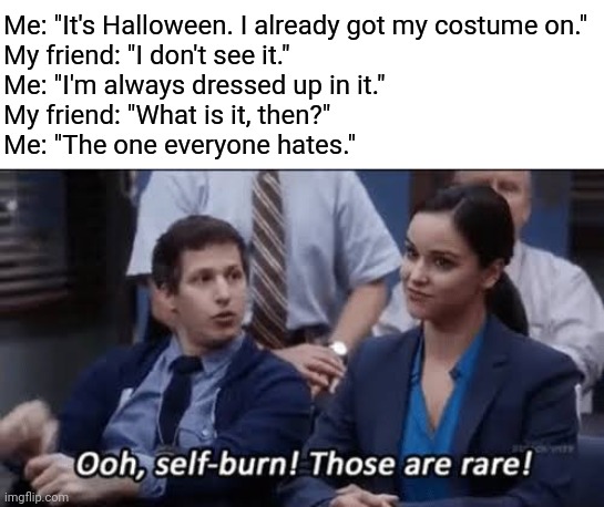 Happy Halloween to everyone, not that I care. | Me: "It's Halloween. I already got my costume on."
My friend: "I don't see it."
Me: "I'm always dressed up in it."
My friend: "What is it, then?"
Me: "The one everyone hates." | image tagged in ooh self-burn those are rare,spooky month | made w/ Imgflip meme maker