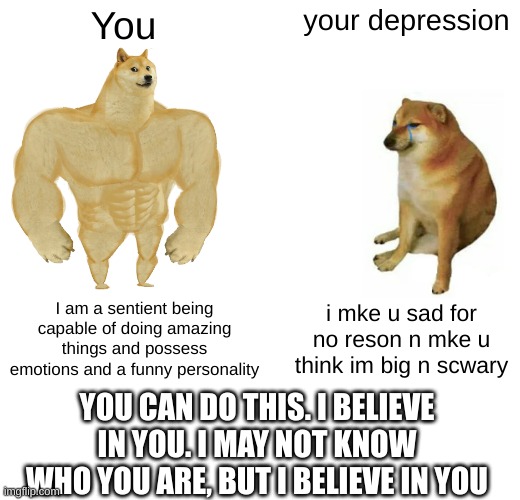 wholesome memes for your mental health | You; your depression; I am a sentient being capable of doing amazing things and possess emotions and a funny personality; i mke u sad for no reson n mke u think im big n scwary; YOU CAN DO THIS. I BELIEVE IN YOU. I MAY NOT KNOW WHO YOU ARE, BUT I BELIEVE IN YOU | image tagged in memes,buff doge vs cheems,depression,wholesome | made w/ Imgflip meme maker