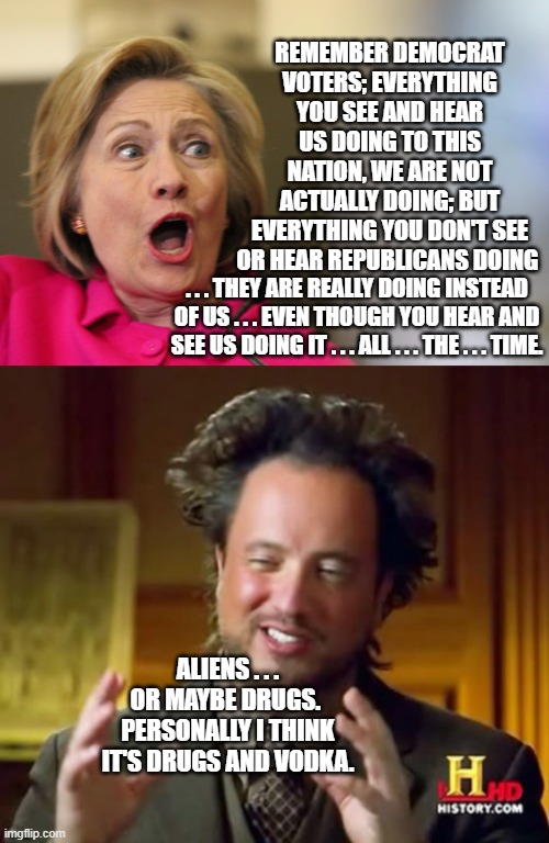 Yep . . . could be. | REMEMBER DEMOCRAT VOTERS; EVERYTHING YOU SEE AND HEAR US DOING TO THIS NATION, WE ARE NOT ACTUALLY DOING; BUT EVERYTHING YOU DON'T SEE OR HEAR REPUBLICANS DOING; . . . THEY ARE REALLY DOING INSTEAD OF US . . . EVEN THOUGH YOU HEAR AND SEE US DOING IT . . . ALL . . . THE . . . TIME. ALIENS . . . OR MAYBE DRUGS.  PERSONALLY I THINK IT'S DRUGS AND VODKA. | image tagged in dem party politicians | made w/ Imgflip meme maker