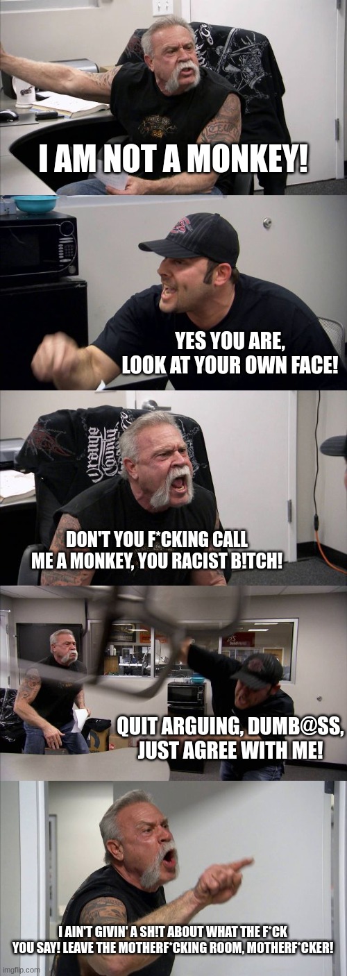 monki | I AM NOT A MONKEY! YES YOU ARE, LOOK AT YOUR OWN FACE! DON'T YOU F*CKING CALL ME A MONKEY, YOU RACIST B!TCH! QUIT ARGUING, DUMB@SS, JUST AGREE WITH ME! I AIN'T GIVIN' A SH!T ABOUT WHAT THE F*CK YOU SAY! LEAVE THE MOTHERF*CKING ROOM, MOTHERF*CKER! | image tagged in memes,american chopper argument | made w/ Imgflip meme maker