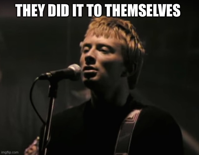 Radiohead Creep | THEY DID IT TO THEMSELVES | image tagged in radiohead creep | made w/ Imgflip meme maker