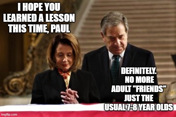 Paul and nancy | I HOPE YOU LEARNED A LESSON THIS TIME, PAUL; DEFINITELY.  NO MORE ADULT "FRIENDS" JUST THE USUAL 7-8 YEAR OLDS | image tagged in nancy and paul pelosi | made w/ Imgflip meme maker