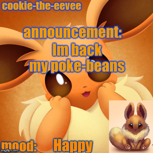 Happy | Im back my poke-beans; Happy | image tagged in cookie-the-eevee announcement temp | made w/ Imgflip meme maker