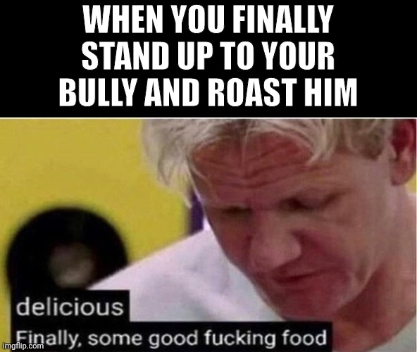 ah the satisfaction | WHEN YOU FINALLY STAND UP TO YOUR BULLY AND ROAST HIM | image tagged in gordon ramsay some good food,bully,roasted | made w/ Imgflip meme maker