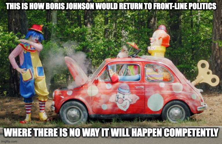 Clown Car | THIS IS HOW BORIS JOHNSON WOULD RETURN TO FRONT-LINE POLITICS; WHERE THERE IS NO WAY IT WILL HAPPEN COMPETENTLY | image tagged in politics,clown,memes | made w/ Imgflip meme maker