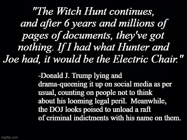 And "The Hill" is keeping close tabs on it. | "The Witch Hunt continues, and after 6 years and millions of pages of documents, they've got nothing. If I had what Hunter and Joe had, it would be the Electric Chair."; -Donald J. Trump lying and drama-queening it up on social media as per usual, counting on people not to think about his looming legal peril.  Meanwhile, the DOJ looks poised to unload a raft of criminal indictments with his name on them. | image tagged in black background | made w/ Imgflip meme maker