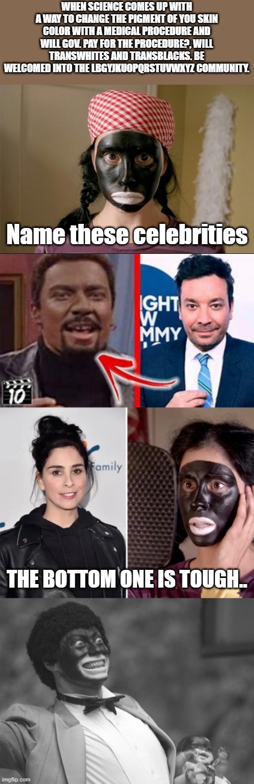 FOLLOW THE SCIENCE | WHEN SCIENCE COMES UP WITH A WAY TO CHANGE THE PIGMENT OF YOU SKIN COLOR WITH A MEDICAL PROCEDURE AND WILL GOV. PAY FOR THE PROCEDURE?, WILL TRANSWHITES AND TRANSBLACKS. BE WELCOMED INTO THE LBGYJKUOPQRSTUVWXYZ COMMUNITY. Name these celebrities; THE BOTTOM ONE IS TOUGH.. | image tagged in blackface silverman | made w/ Imgflip meme maker