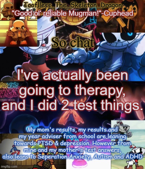 What kind of f*cked up sh*t am I | So chat; I've actually been going to therapy, and I did 2 test things. My mom's results, my results and my year adviser from school are leaning towards PTSD & depression. However from mine and my mother's test answers, also leans to Seperation Anxiety, Autism and ADHD | image tagged in toof's/skid's indie cross temp | made w/ Imgflip meme maker