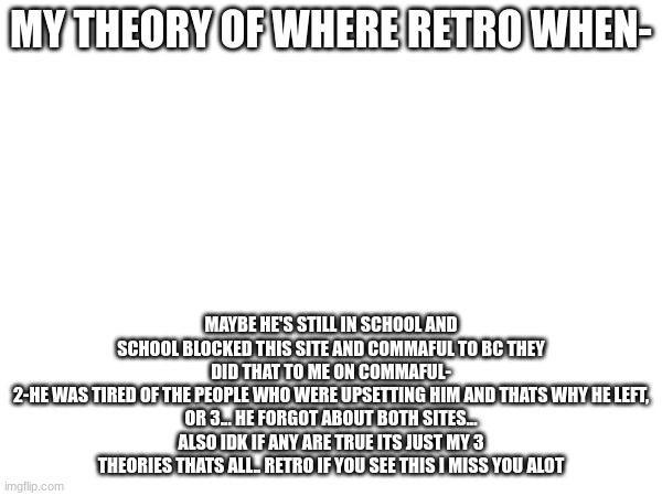 MY THEORY OF WHERE RETRO WHEN-; MAYBE HE'S STILL IN SCHOOL AND SCHOOL BLOCKED THIS SITE AND COMMAFUL TO BC THEY DID THAT TO ME ON COMMAFUL-
2-HE WAS TIRED OF THE PEOPLE WHO WERE UPSETTING HIM AND THATS WHY HE LEFT,
OR 3... HE FORGOT ABOUT BOTH SITES...
ALSO IDK IF ANY ARE TRUE ITS JUST MY 3 THEORIES THATS ALL.. RETRO IF YOU SEE THIS I MISS YOU ALOT | made w/ Imgflip meme maker