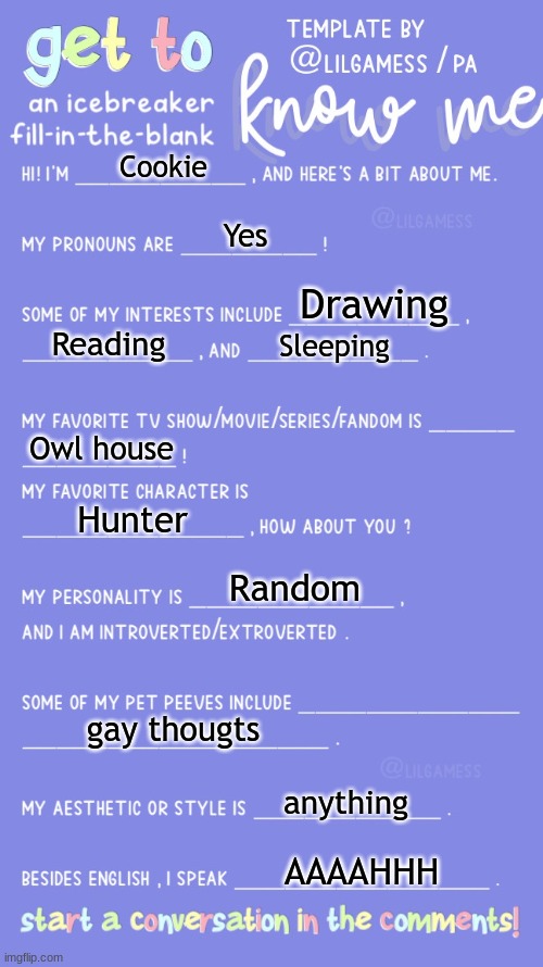 E | Cookie; Yes; Drawing; Reading; Sleeping; Owl house; Hunter; Random; gay thougts; anything; AAAAHHH | image tagged in get to know fill in the blank | made w/ Imgflip meme maker