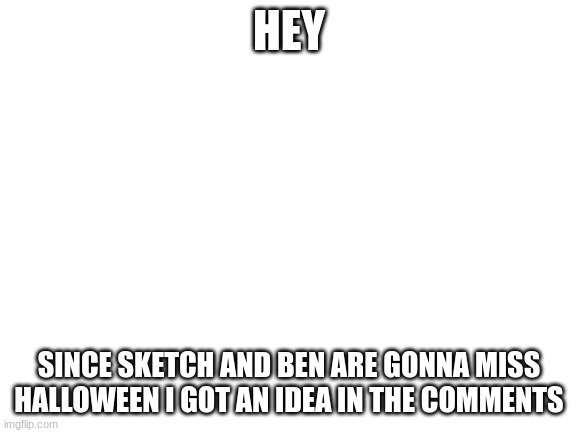 In comments :) | HEY; SINCE SKETCH AND BEN ARE GONNA MISS HALLOWEEN I GOT AN IDEA IN THE COMMENTS | image tagged in blank white template | made w/ Imgflip meme maker