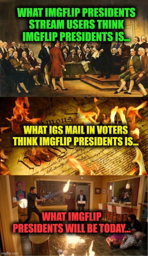 Election day | WHAT IMGFLIP PRESIDENTS STREAM USERS THINK IMGFLIP PRESIDENTS IS... WHAT IGS MAIL IN VOTERS THINK IMGFLIP PRESIDENTS IS... WHAT IMGFLIP PRESIDENTS WILL BE TODAY... | image tagged in constitutional convention,constitution in flames,community fire pizza meme,vote,early vote often | made w/ Imgflip meme maker