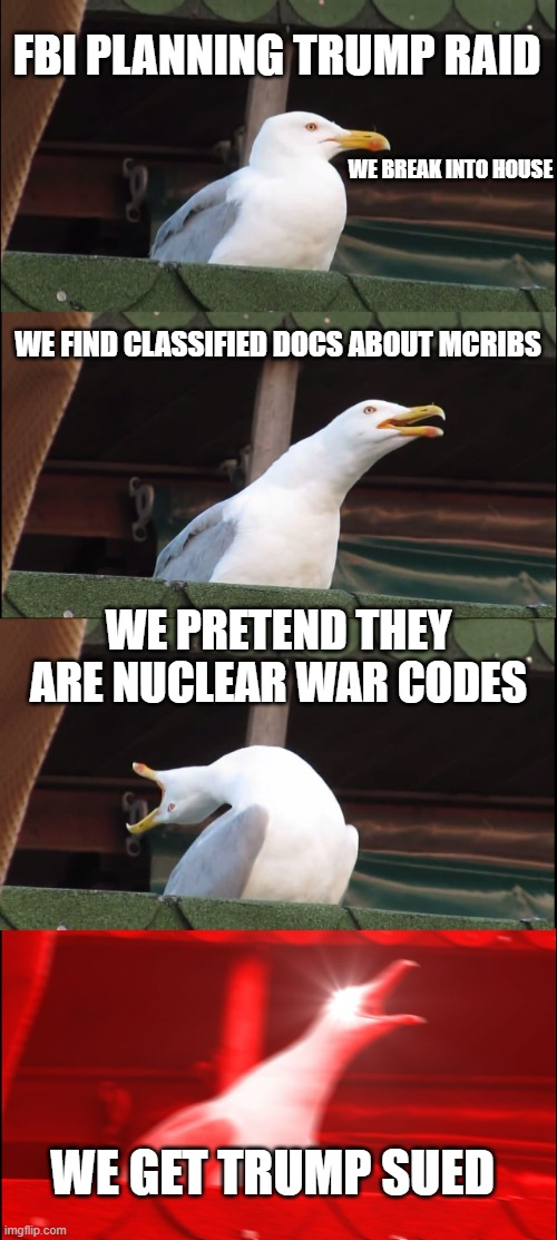 Inhaling Seagull | FBI PLANNING TRUMP RAID; WE BREAK INTO HOUSE; WE FIND CLASSIFIED DOCS ABOUT MCRIBS; WE PRETEND THEY ARE NUCLEAR WAR CODES; WE GET TRUMP SUED | image tagged in memes,inhaling seagull | made w/ Imgflip meme maker