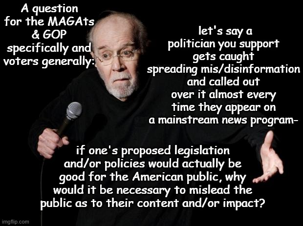 Funny thing, that. | A question for the MAGAts & GOP specifically and voters generally:; let's say a politician you support gets caught spreading mis/disinformation and called out over it almost every time they appear on a mainstream news program-; if one's proposed legislation and/or policies would actually be good for the American public, why would it be necessary to mislead the public as to their content and/or impact? | image tagged in george carlin | made w/ Imgflip meme maker