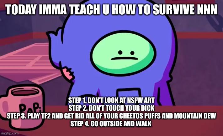 Be prepared tomorrow | TODAY IMMA TEACH U HOW TO SURVIVE NNN; STEP 1. DON’T LOOK AT NSFW ART
STEP 2. DON’T TOUCH YOUR DICK
STEP 3. PLAY TF2 AND GET RID ALL OF YOUR CHEETOS PUFFS AND MOUNTAIN DEW
STEP 4. GO OUTSIDE AND WALK | image tagged in sad gingerpale | made w/ Imgflip meme maker