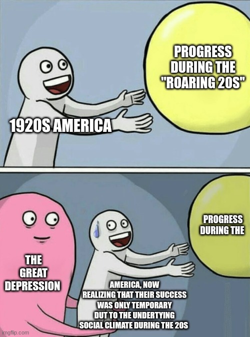 Chapter 22 - Roaring Twenties | PROGRESS DURING THE ''ROARING 20S''; 1920S AMERICA; PROGRESS DURING THE; THE GREAT DEPRESSION; AMERICA, NOW REALIZING THAT THEIR SUCCESS WAS ONLY TEMPORARY DUT TO THE UNDERTYING SOCIAL CLIMATE DURING THE 20S | image tagged in memes,running away balloon | made w/ Imgflip meme maker