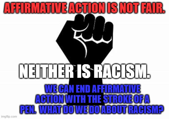 About 10% of Americans are self-identified "Racists." Some 70% in the U.S. support Affirmative Action. | AFFIRMATIVE ACTION IS NOT FAIR. NEITHER IS RACISM. WE CAN END AFFIRMATIVE ACTION WITH THE STROKE OF A PEN.  WHAT DO WE DO ABOUT RACISM? | image tagged in politics | made w/ Imgflip meme maker