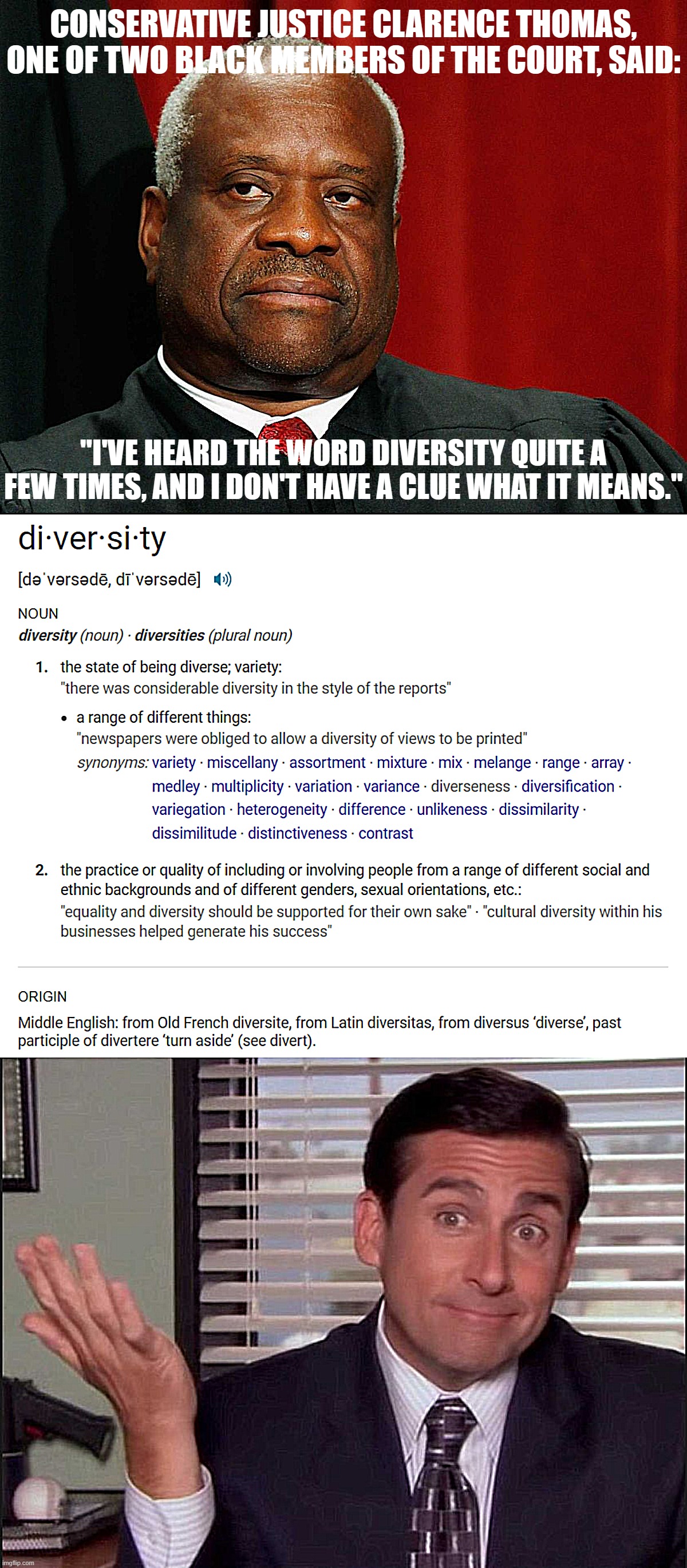 The word "diversity" has Latin roots with an origin in Middle English. Originalist enough for you? | CONSERVATIVE JUSTICE CLARENCE THOMAS, ONE OF TWO BLACK MEMBERS OF THE COURT, SAID:; "I'VE HEARD THE WORD DIVERSITY QUITE A FEW TIMES, AND I DON'T HAVE A CLUE WHAT IT MEANS." | image tagged in clarence thomas,diversity definition,michael scott,scotus,affirmative action,supreme court | made w/ Imgflip meme maker