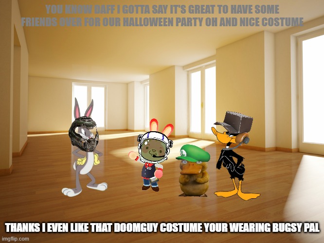the only times the duck club and the bunny club come toghether | YOU KNOW DAFF I GOTTA SAY IT'S GREAT TO HAVE SOME FRIENDS OVER FOR OUR HALLOWEEN PARTY OH AND NICE COSTUME; THANKS I EVEN LIKE THAT DOOMGUY COSTUME YOUR WEARING BUGSY PAL | image tagged in empty house,warner bros,bunnies,ducks,halloween | made w/ Imgflip meme maker