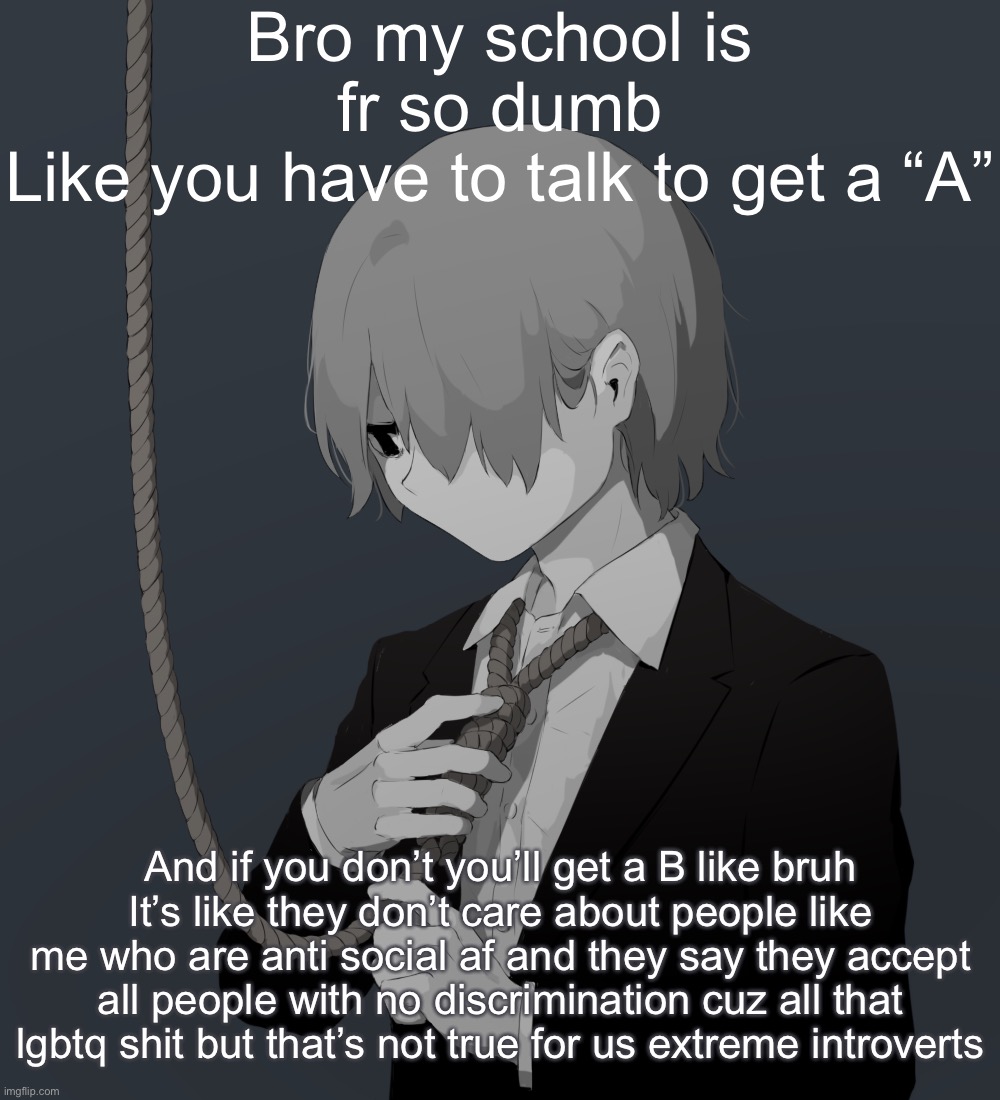 Avogado6 depression | Bro my school is fr so dumb
Like you have to talk to get a “A”; And if you don’t you’ll get a B like bruh
It’s like they don’t care about people like me who are anti social af and they say they accept all people with no discrimination cuz all that lgbtq shit but that’s not true for us extreme introverts | image tagged in avogado6 depression | made w/ Imgflip meme maker