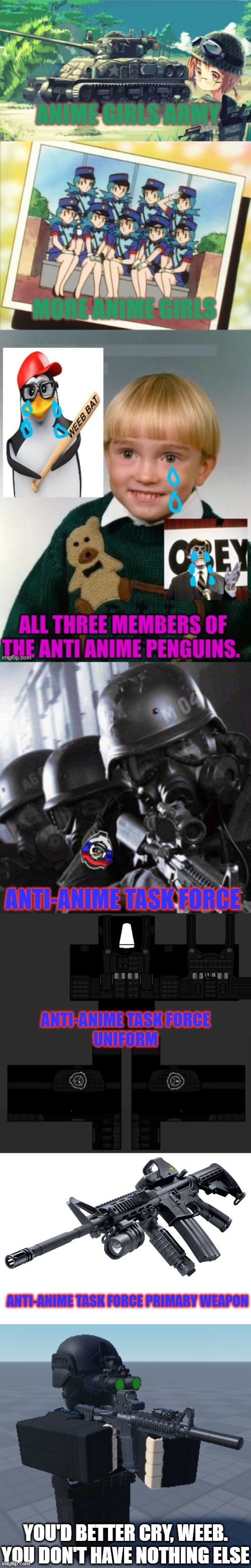 fixed a cringe meme on old AGA stream | ANTI-ANIME TASK FORCE; ANTI-ANIME TASK FORCE
UNIFORM; ANTI-ANIME TASK FORCE PRIMARY WEAPON; YOU'D BETTER CRY, WEEB. YOU DON'T HAVE NOTHING ELSE | made w/ Imgflip meme maker
