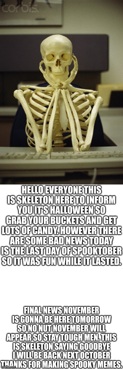 Thanks for making October great with memes | HELLO EVERYONE THIS IS SKELETON HERE TO INFORM YOU IT'S HALLOWEEN SO GRAB YOUR BUCKETS AND GET LOTS OF CANDY. HOWEVER THERE ARE SOME BAD NEWS TODAY IS THE LAST DAY OF SPOOKTOBER SO IT WAS FUN WHILE IT LASTED. FINAL NEWS NOVEMBER IS GONNA BE HERE TOMORROW SO NO NUT NOVEMBER WILL APPEAR SO STAY TOUGH MEN. THIS IS SKELETON SAYING GOODBYE I WILL BE BACK NEXT OCTOBER THANKS FOR MAKING SPOOKY MEMES. | image tagged in skelton,halloween,spooktober,memes,spooky month | made w/ Imgflip meme maker