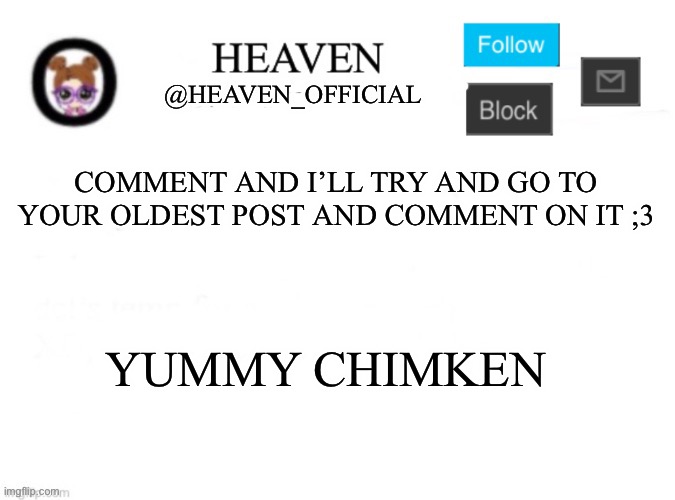 . | COMMENT AND I’LL TRY AND GO TO YOUR OLDEST POST AND COMMENT ON IT ;3; YUMMY CHIMKEN | image tagged in heaven s template | made w/ Imgflip meme maker