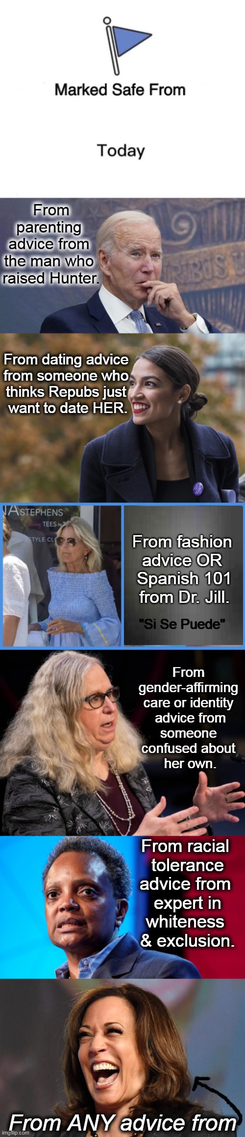 Where NOT to Go For Advice . . . . | From parenting 
advice from 
the man who 
raised Hunter. From dating advice 
from someone who 
thinks Repubs just 
want to date HER. From fashion 
advice OR 
Spanish 101
from Dr. Jill. "Si Se Puede"; From 

gender-affirming 

care or identity 

advice from

someone 
confused about 
her own. From racial 
tolerance

advice from 
expert in

whiteness 
& exclusion. From ANY advice from | image tagged in marked safe from,advice,joe biden,kamala harris,political humor,imgflip humor | made w/ Imgflip meme maker