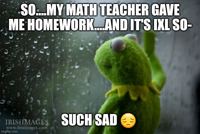 i feel really bad for the people going out 4 halloween- |  SO....MY MATH TEACHER GAVE ME HOMEWORK....AND IT'S IXL SO-; SUCH SAD 😔 | image tagged in kermit window,ixl,sad | made w/ Imgflip meme maker