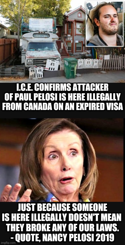 Democratic Policies |  I.C.E. CONFIRMS ATTACKER OF PAUL PELOSI IS HERE ILLEGALLY FROM CANADA ON AN EXPIRED VISA; JUST BECAUSE SOMEONE IS HERE ILLEGALLY DOESN'T MEAN 
THEY BROKE ANY OF OUR LAWS.
- QUOTE, NANCY PELOSI 2019 | image tagged in liberals,leftists,immigration,democrats,pelosi,midterms | made w/ Imgflip meme maker