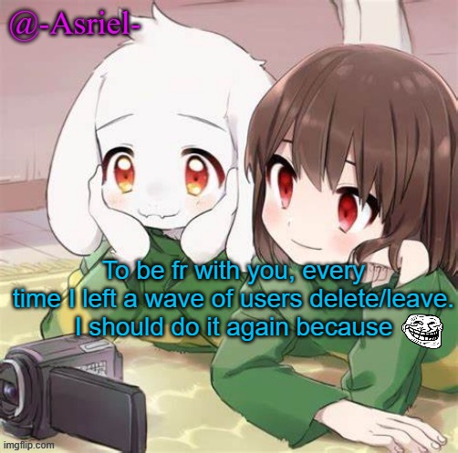 I do a miniscule amount of tomfoolery | To be fr with you, every time I left a wave of users delete/leave.
I should do it again because | image tagged in asriel and chara temp | made w/ Imgflip meme maker