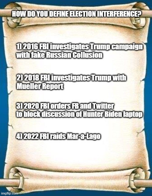fbi corruption | HOW DO YOU DEFINE ELECTION INTERFERENCE? 1) 2016 FBI investigates Trump campaign 
with fake Russian Collusion; 2) 2018 FBI investigates Trump with 
Mueller Report; 3) 2020 FBI orders FB and Twitter 
to block discussion of Hunter Biden laptop; 4) 2022 FBI raids Mar-a-Lago | image tagged in scroll | made w/ Imgflip meme maker