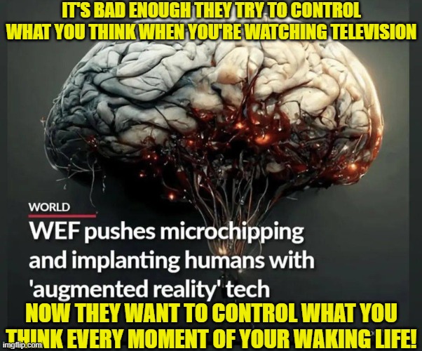 Gotta get in that head. Can't have you think anything. Ever. At all. Must blind you to reality. | IT'S BAD ENOUGH THEY TRY TO CONTROL WHAT YOU THINK WHEN YOU'RE WATCHING TELEVISION; NOW THEY WANT TO CONTROL WHAT YOU THINK EVERY MOMENT OF YOUR WAKING LIFE! | image tagged in mind control,transhumanism,implant,technology,cyborg,dystopia | made w/ Imgflip meme maker