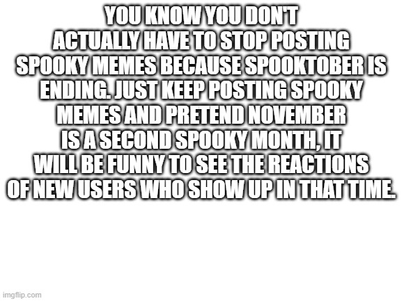 In response to all those memes talking about how Spooky Month is ending so no more spooky memes. | YOU KNOW YOU DON'T ACTUALLY HAVE TO STOP POSTING SPOOKY MEMES BECAUSE SPOOKTOBER IS ENDING. JUST KEEP POSTING SPOOKY MEMES AND PRETEND NOVEMBER IS A SECOND SPOOKY MONTH, IT WILL BE FUNNY TO SEE THE REACTIONS OF NEW USERS WHO SHOW UP IN THAT TIME. | image tagged in blank white template | made w/ Imgflip meme maker