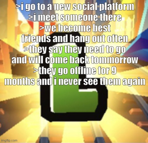 Subways Surfer L | >i go to a new social platform
>i meet someone there
>we become best friends and hang out often
>they say they need to go and will come back tommorrow
>they go offline for 9 months and i never see them again | image tagged in subways surfer l | made w/ Imgflip meme maker