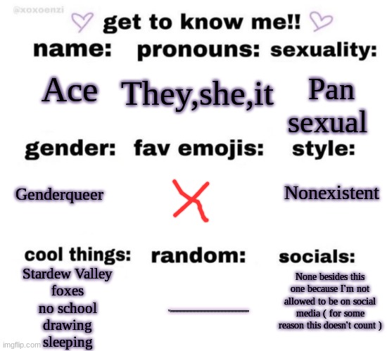 A | They,she,it; Pan sexual; Ace; Nonexistent; Genderqueer; None besides this one because I'm not allowed to be on social media ( for some reason this doesn't count ); Stardew Valley
foxes
no school
drawing
sleeping; Yyyyyyyyyyyyyyyyyyyyyyyyyyyyyyyyyyyyyyyyyyyyyyyyyyyyyyyyy | image tagged in get to know me | made w/ Imgflip meme maker