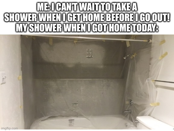 i haven’t showered in a while help | ME: I CAN’T WAIT TO TAKE A SHOWER WHEN I GET HOME BEFORE I GO OUT!
MY SHOWER WHEN I GOT HOME TODAY: | made w/ Imgflip meme maker