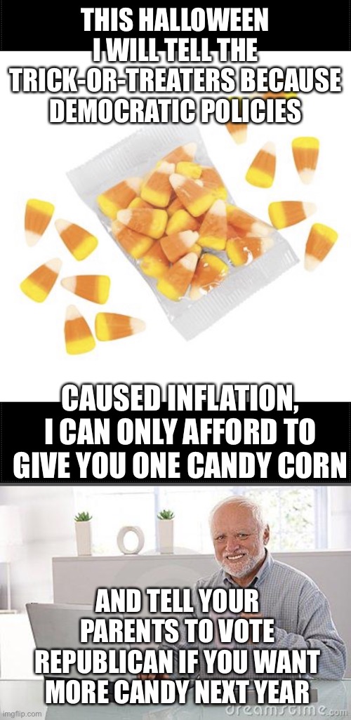 It is never too early to learn life lessons. | THIS HALLOWEEN I WILL TELL THE TRICK-OR-TREATERS BECAUSE DEMOCRATIC POLICIES; CAUSED INFLATION, I CAN ONLY AFFORD TO GIVE YOU ONE CANDY CORN; AND TELL YOUR PARENTS TO VOTE REPUBLICAN IF YOU WANT MORE CANDY NEXT YEAR | image tagged in candy corn,hide the pain harold smile,inflation | made w/ Imgflip meme maker